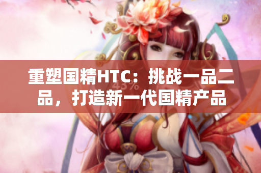 重塑國精HTC：挑戰(zhàn)一品二品，打造新一代國精產(chǎn)品