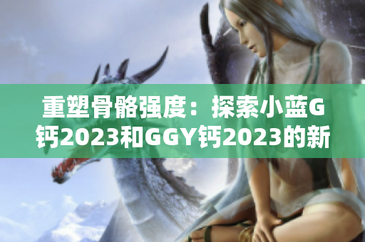 重塑骨骼強(qiáng)度：探索小藍(lán)G鈣2023和GGY鈣2023的新時(shí)代營養(yǎng)解決方案