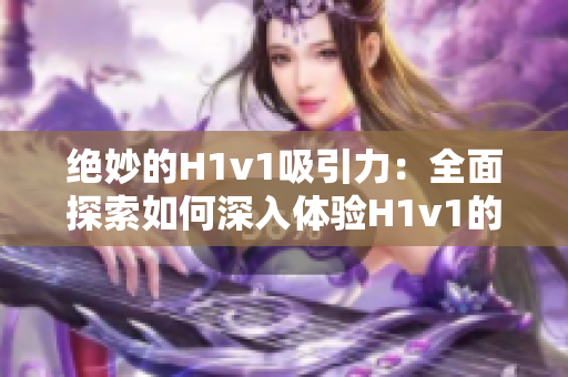 絕妙的H1v1吸引力：全面探索如何深入體驗(yàn)H1v1的樂(lè)趣