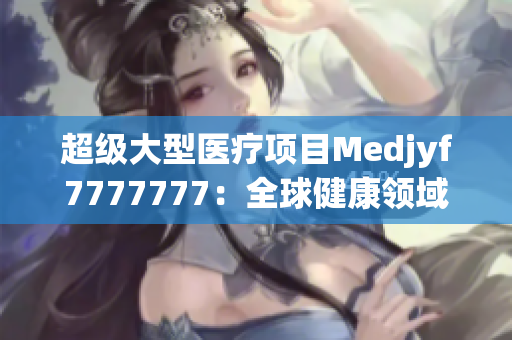 超級(jí)大型醫(yī)療項(xiàng)目Medjyf7777777：全球健康領(lǐng)域的巨無(wú)霸創(chuàng)新