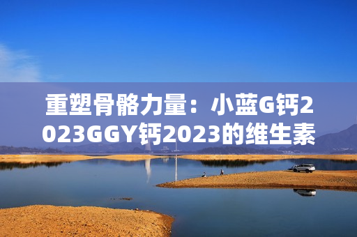 重塑骨骼力量：小藍G鈣2023GGY鈣2023的維生素功效