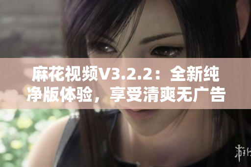 麻花視頻V3.2.2：全新純凈版體驗，享受清爽無廣告的高質(zhì)量視頻內(nèi)容