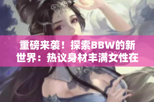 重磅來襲！探索BBW的新世界：熱議身材豐滿女性在社會(huì)中的角色與影響