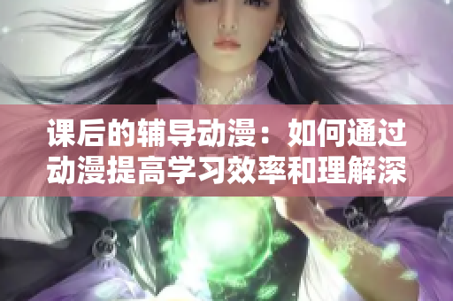 課后的輔導動漫：如何通過動漫提高學習效率和理解深度