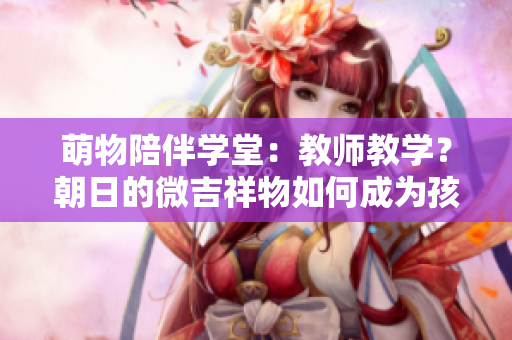 萌物陪伴學(xué)堂：教師教學(xué)？朝日的微吉祥物如何成為孩子們的忠實(shí)伙伴