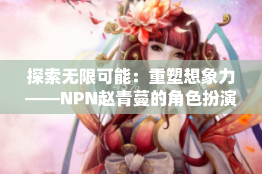 探索無限可能：重塑想象力——NPN趙青蔓的角色扮演系統(tǒng)帶來全新體驗