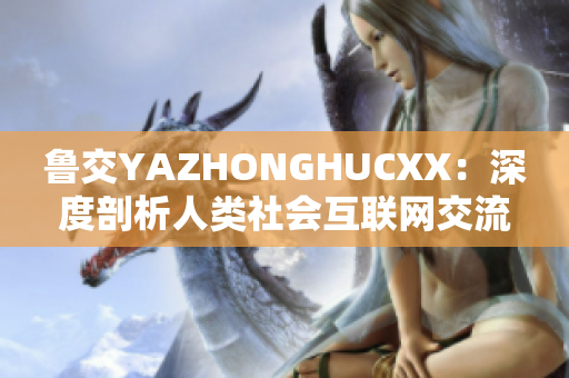 魯交YAZHONGHUCXX：深度剖析人類社會互聯(lián)網(wǎng)交流現(xiàn)象