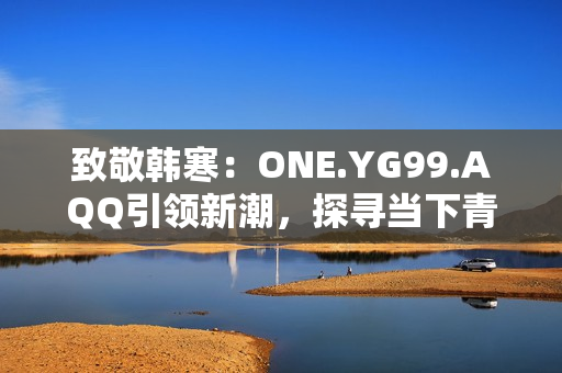 致敬韓寒：ONE.YG99.AQQ引領(lǐng)新潮，探尋當(dāng)下青年心聲