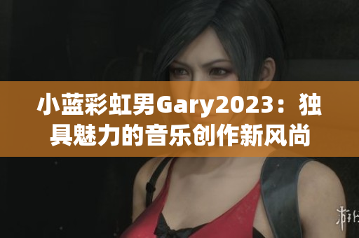 小藍(lán)彩虹男Gary2023：獨(dú)具魅力的音樂創(chuàng)作新風(fēng)尚