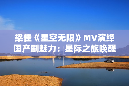 梁佳《星空無限》MV演繹國產(chǎn)劇魅力：星際之旅喚醒浪漫情懷