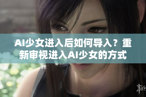 AI少女進(jìn)入后如何導(dǎo)入？重新審視進(jìn)入AI少女的方式