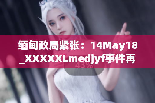 緬甸政局緊張：14May18_XXXXXLmedjyf事件再掀波瀾