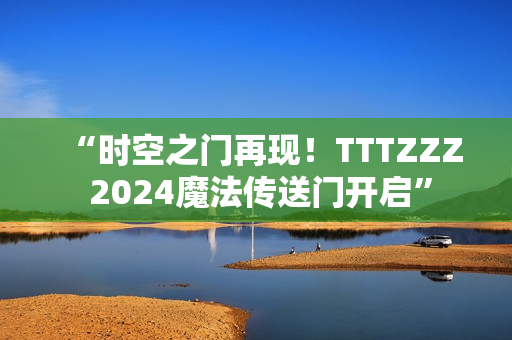 “時空之門再現(xiàn)！TTTZZZ 2024魔法傳送門開啟”