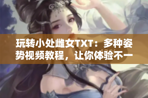 玩轉(zhuǎn)小處雌女TXT：多種姿勢視頻教程，讓你體驗(yàn)不一樣的樂趣！