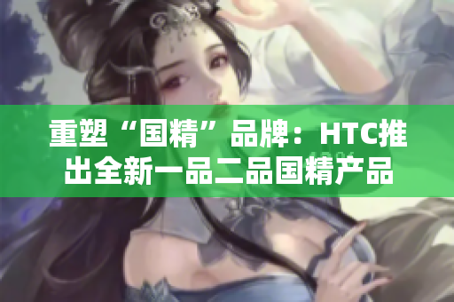 重塑“國精”品牌：HTC推出全新一品二品國精產(chǎn)品