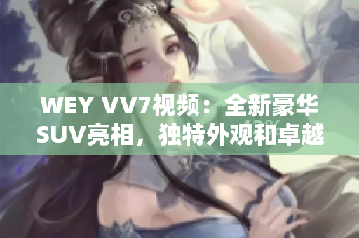 WEY VV7視頻：全新豪華SUV亮相，獨特外觀和卓越性能讓人驚嘆！