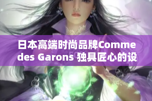 日本高端時尚品牌Comme des Garons 獨具匠心的設(shè)計與時尚精髓