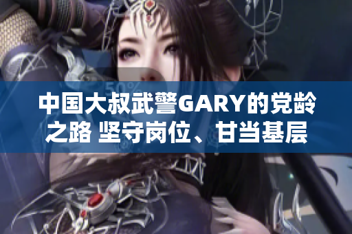 中國大叔武警GARY的黨齡之路 堅(jiān)守崗位、甘當(dāng)基層，見證成長使命