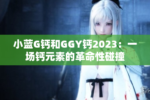 小藍(lán)G鈣和GGY鈣2023：一場(chǎng)鈣元素的革命性碰撞