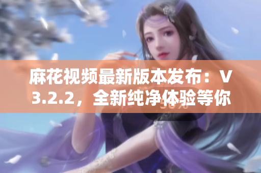 麻花視頻最新版本發(fā)布：V3.2.2，全新純凈體驗(yàn)等你來(lái)體驗(yàn)