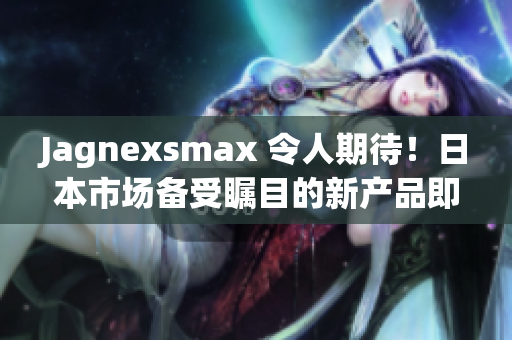 Jagnexsmax 令人期待！日本市場(chǎng)備受矚目的新產(chǎn)品即將登場(chǎng)，引發(fā)熱議