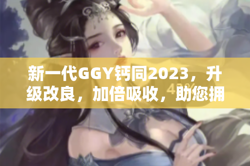 新一代GGY鈣同2023，升級改良，加倍吸收，助您擁有健康堅固的骨骼！