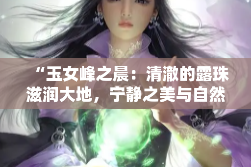 “玉女峰之晨：清澈的露珠滋潤大地，寧靜之美與自然之力完美結(jié)合”