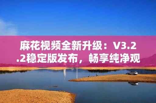 麻花視頻全新升級：V3.2.2穩(wěn)定版發(fā)布，暢享純凈觀影體驗