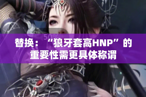 替換：“狼牙套高HNP”的重要性需更具體稱謂