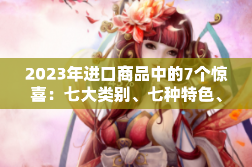 2023年進(jìn)口商品中的7個(gè)驚喜：七大類別、七種特色、七款熱門產(chǎn)品