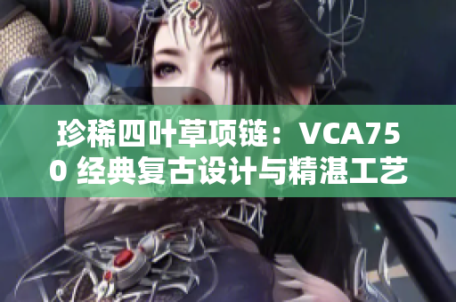 珍稀四葉草項(xiàng)鏈：VCA750 經(jīng)典復(fù)古設(shè)計(jì)與精湛工藝完美融合