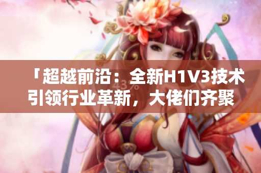 「超越前沿：全新H1V3技術(shù)引領(lǐng)行業(yè)革新，大佬們齊聚探索未來(lái)」