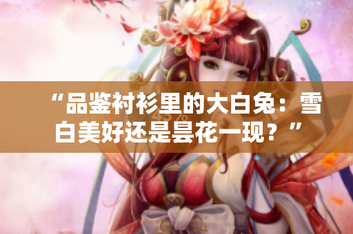 “品鑒襯衫里的大白兔：雪白美好還是曇花一現(xiàn)？”