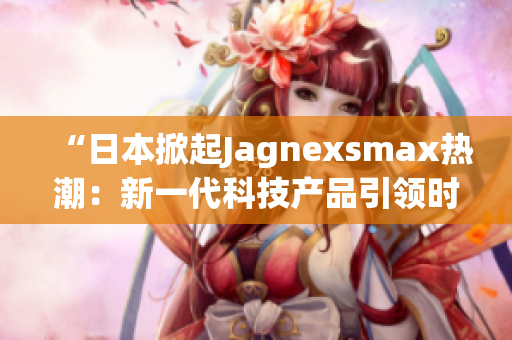 “日本掀起Jagnexsmax熱潮：新一代科技產(chǎn)品引領時尚潮流”