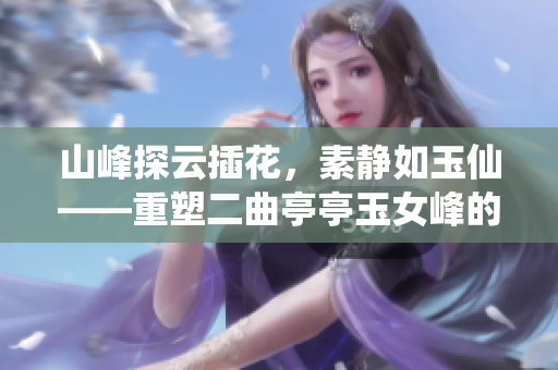 山峰探云插花，素靜如玉仙——重塑二曲亭亭玉女峰的韻味