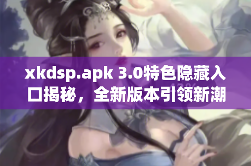 xkdsp.apk 3.0特色隱藏入口揭秘，全新版本引領(lǐng)新潮潮流