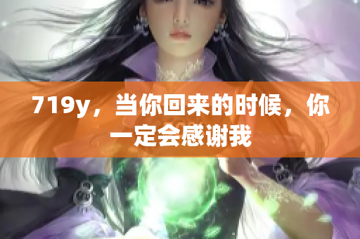 719y，當(dāng)你回來(lái)的時(shí)候，你一定會(huì)感謝我