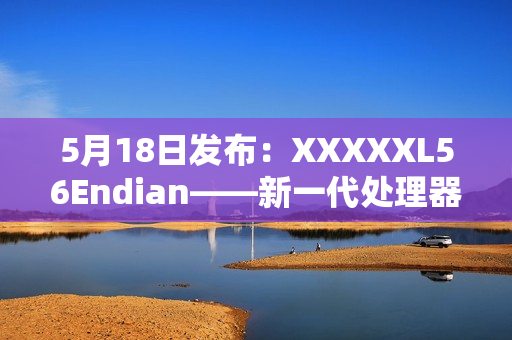 5月18日發(fā)布：XXXXXL56Endian——新一代處理器引領(lǐng)科技風(fēng)潮