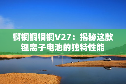 錒銅銅銅銅V27：揭秘這款鋰離子電池的獨特性能