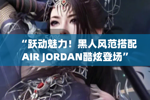 “躍動(dòng)魅力！黑人風(fēng)范搭配AIR JORDAN酷炫登場”