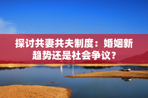 探討共妻共夫制度：婚姻新趨勢(shì)還是社會(huì)爭(zhēng)議？