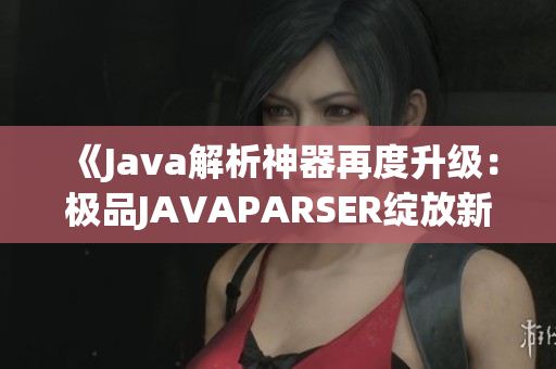 《Java解析神器再度升級：極品JAVAPARSER綻放新光芒》