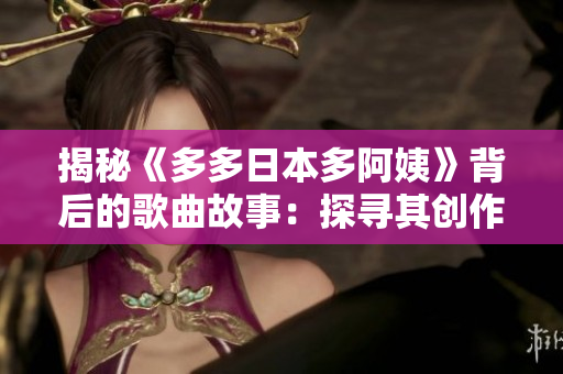 揭秘《多多日本多阿姨》背后的歌曲故事：探尋其創(chuàng)作靈感與音樂風(fēng)格