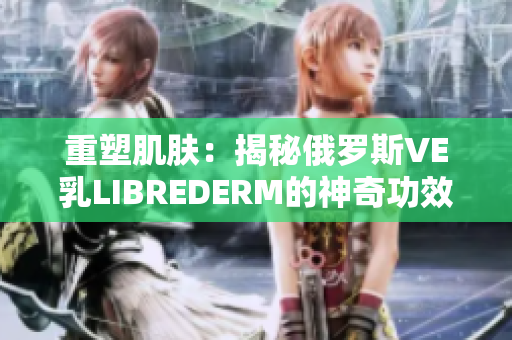 重塑肌膚：揭秘俄羅斯VE乳LIBREDERM的神奇功效