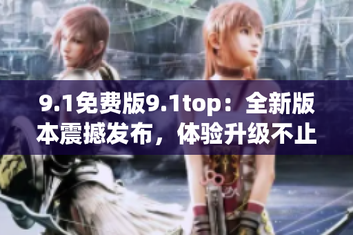 9.1免費(fèi)版9.1top：全新版本震撼發(fā)布，體驗升級不止一點(diǎn)點(diǎn)