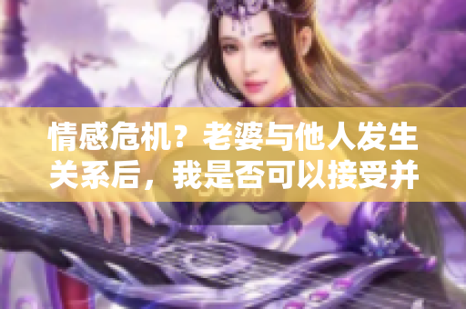 情感危機？老婆與他人發(fā)生關(guān)系后，我是否可以接受并繼續(xù)關(guān)系？