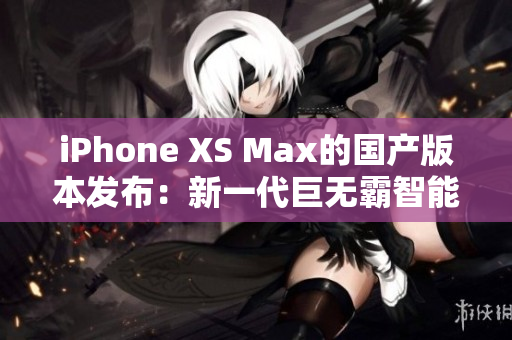 iPhone XS Max的國產(chǎn)版本發(fā)布：新一代巨無霸智能手機震撼登場