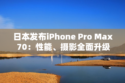 日本發(fā)布iPhone Pro Max 70：性能、攝影全面升級(jí)