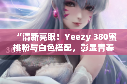 “清新亮眼！Yeezy 380蜜桃粉與白色搭配，彰顯青春活力”