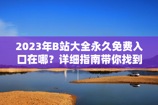 2023年B站大全永久免費(fèi)入口在哪？詳細(xì)指南帶你找到免費(fèi)觀看視頻的方法